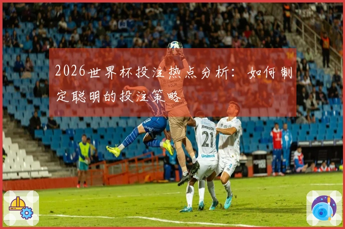 2026世界杯投注热点分析：如何制定聪明的投注策略