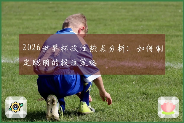 2026世界杯投注热点分析：如何制定聪明的投注策略