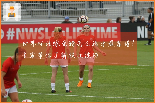 世界杯让球竞猜怎么选才最靠谱？专家带你了解投注技巧
