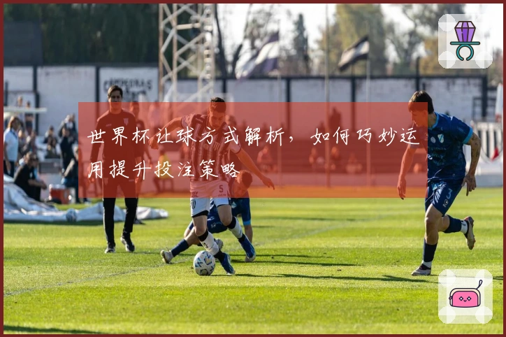 世界杯让球方式解析，如何巧妙运用提升投注策略